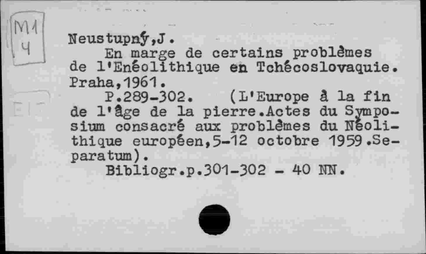 ﻿Neustupnÿ,J.
En marge de certains problèmes de l’Enéolithique en Tchécoslovaquie. *Рт*я1пд
1’.289-302. (L’Europe â la fin de l’âge de la pierre.Actes du Symposium consacré aux problèmes du Néolithique européen,5-12 octobre 1959.Separatum) .
Bibliogr.p.301-302 - 40 NN.